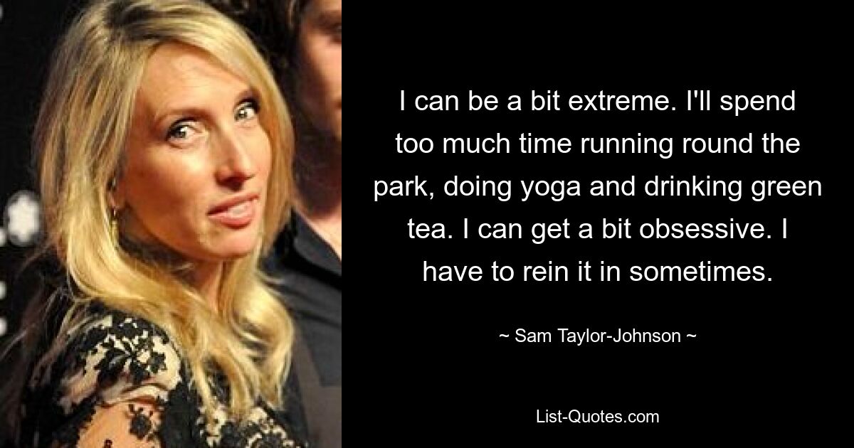 I can be a bit extreme. I'll spend too much time running round the park, doing yoga and drinking green tea. I can get a bit obsessive. I have to rein it in sometimes. — © Sam Taylor-Johnson