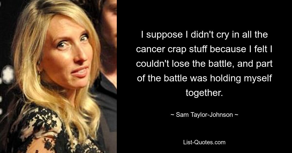 I suppose I didn't cry in all the cancer crap stuff because I felt I couldn't lose the battle, and part of the battle was holding myself together. — © Sam Taylor-Johnson