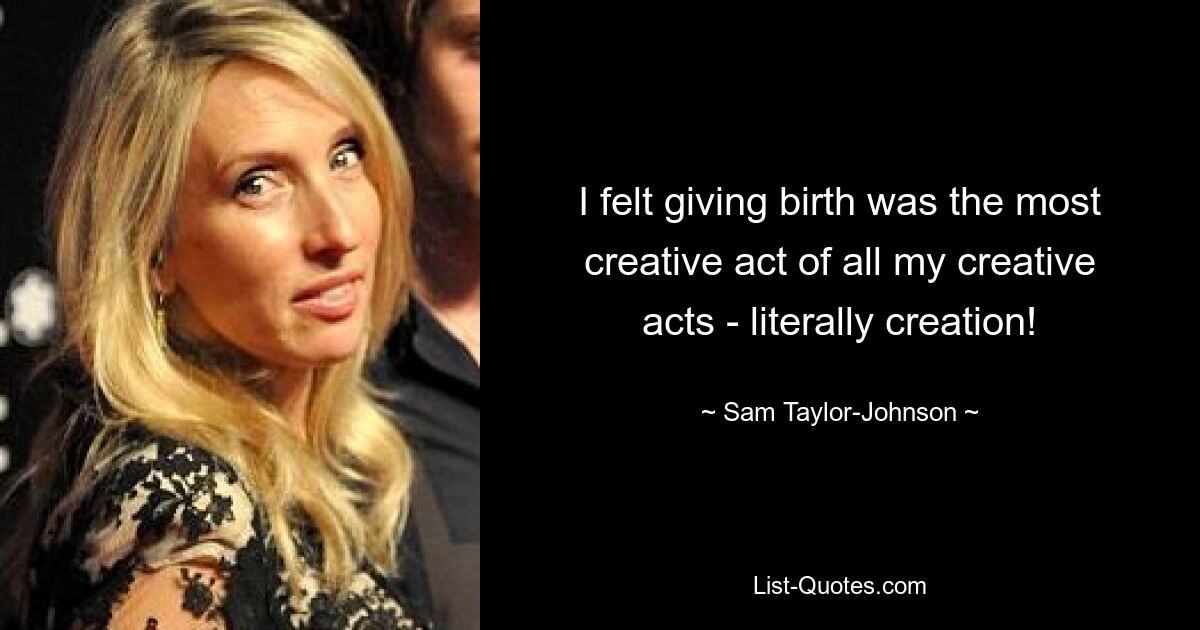 I felt giving birth was the most creative act of all my creative acts - literally creation! — © Sam Taylor-Johnson