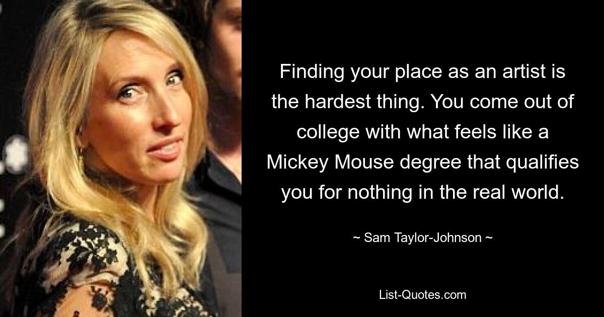 Finding your place as an artist is the hardest thing. You come out of college with what feels like a Mickey Mouse degree that qualifies you for nothing in the real world. — © Sam Taylor-Johnson