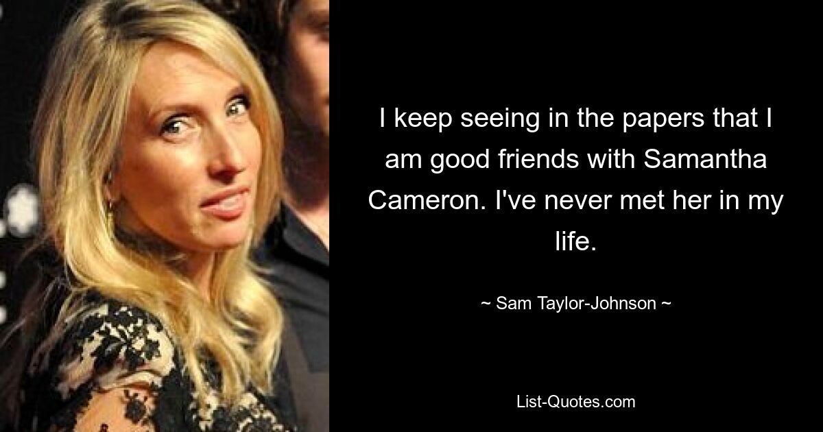 I keep seeing in the papers that I am good friends with Samantha Cameron. I've never met her in my life. — © Sam Taylor-Johnson