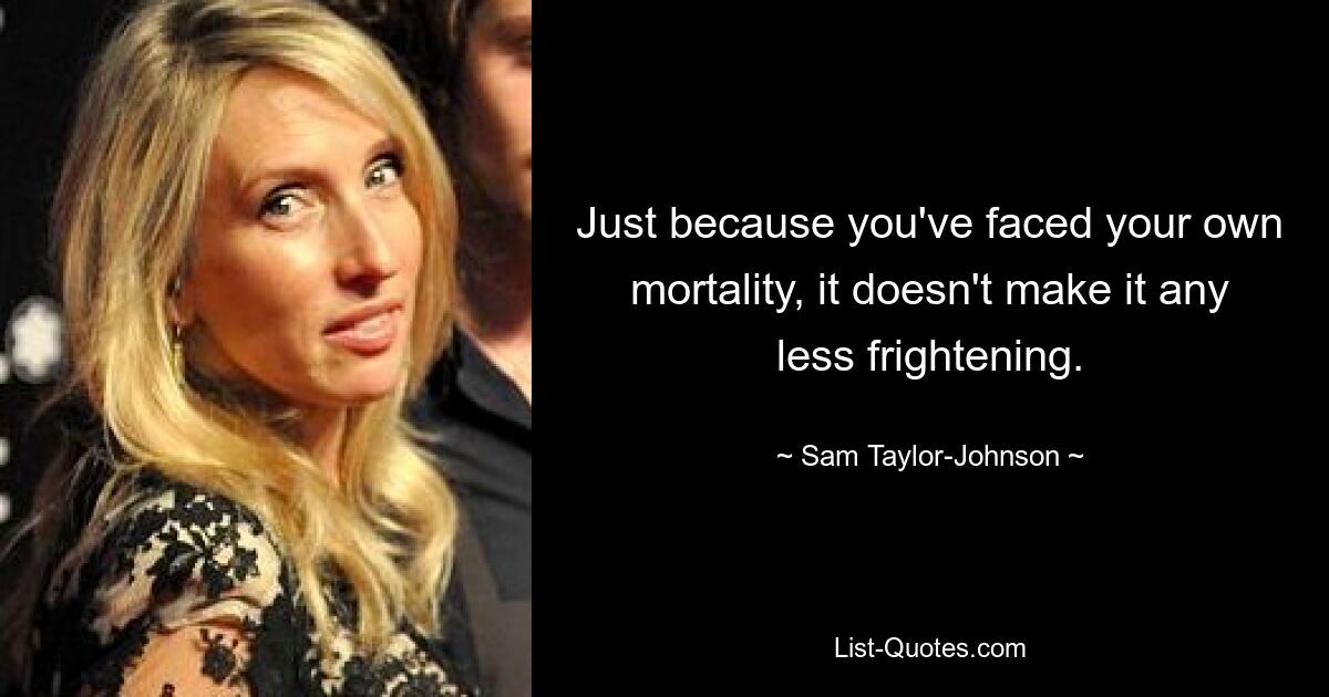 Just because you've faced your own mortality, it doesn't make it any less frightening. — © Sam Taylor-Johnson