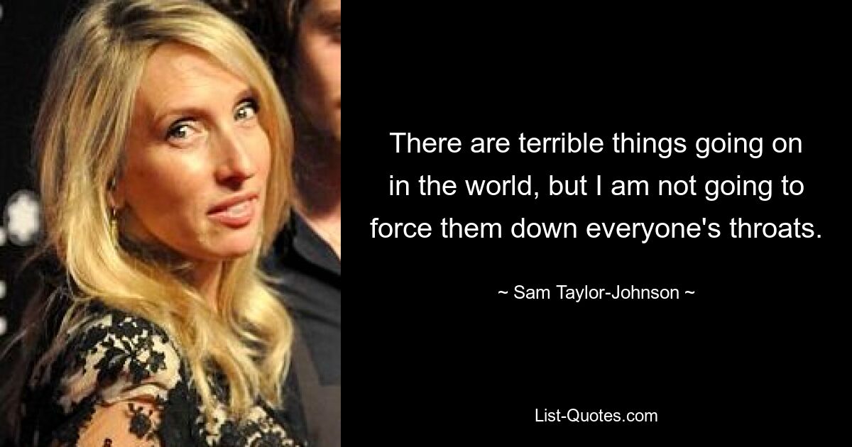 There are terrible things going on in the world, but I am not going to force them down everyone's throats. — © Sam Taylor-Johnson