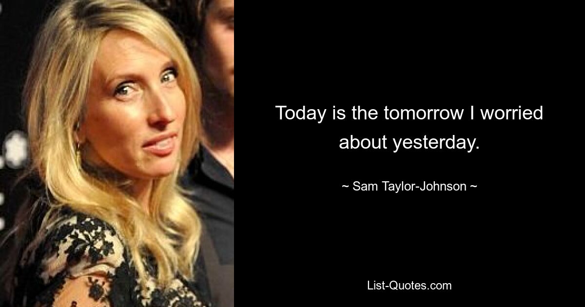 Today is the tomorrow I worried about yesterday. — © Sam Taylor-Johnson