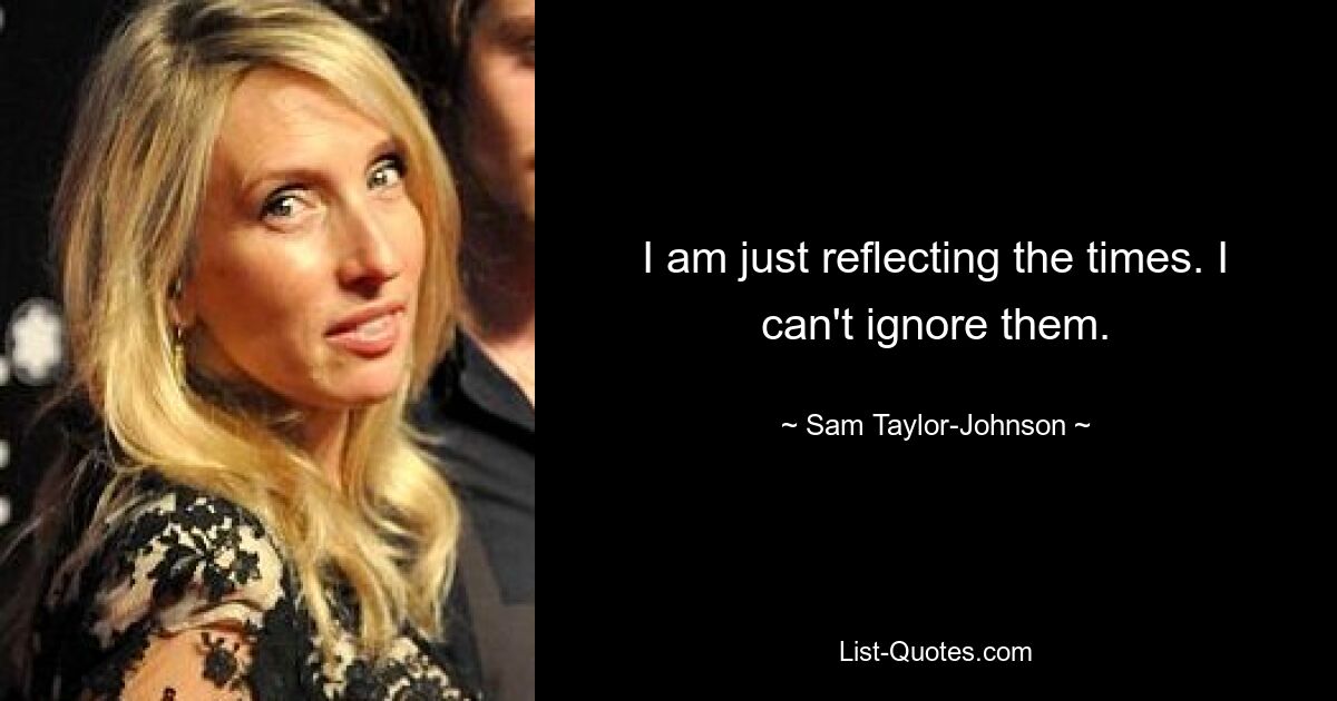 I am just reflecting the times. I can't ignore them. — © Sam Taylor-Johnson