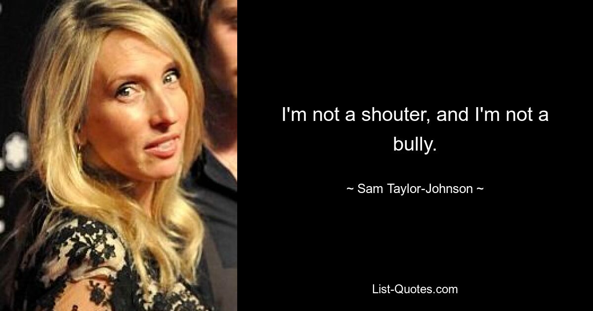 I'm not a shouter, and I'm not a bully. — © Sam Taylor-Johnson