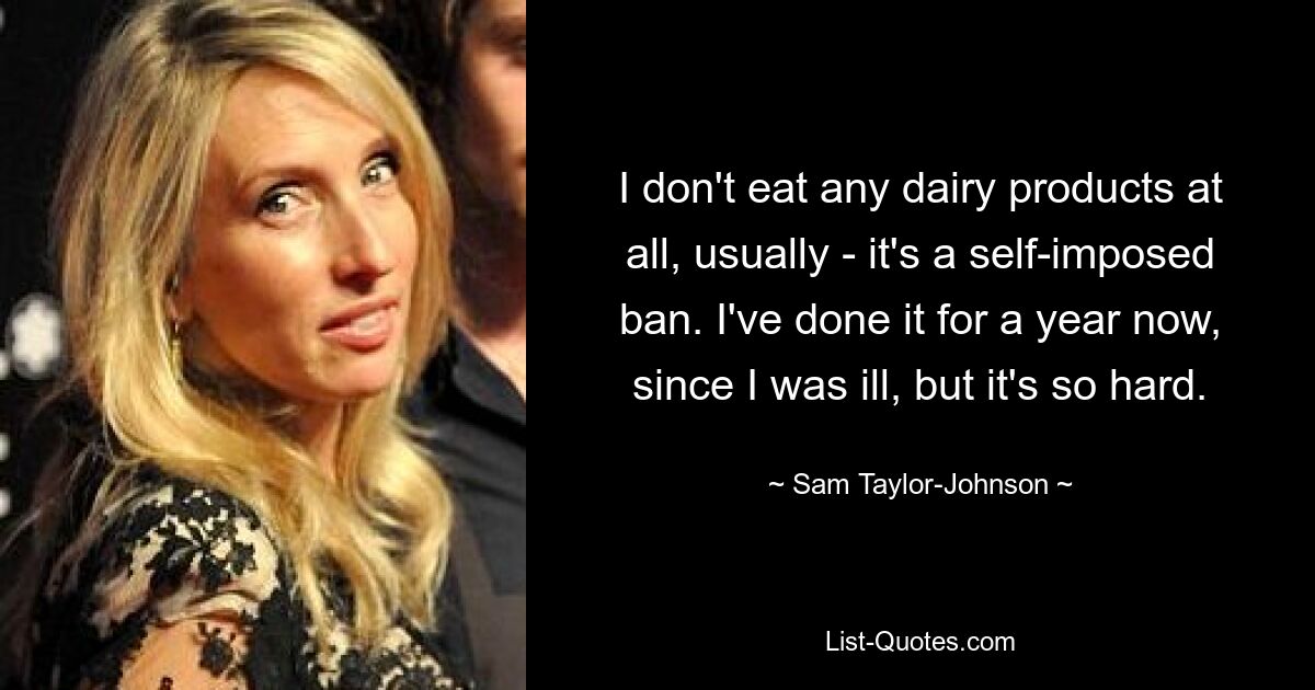 I don't eat any dairy products at all, usually - it's a self-imposed ban. I've done it for a year now, since I was ill, but it's so hard. — © Sam Taylor-Johnson