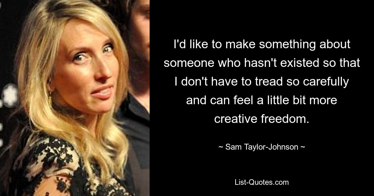 I'd like to make something about someone who hasn't existed so that I don't have to tread so carefully and can feel a little bit more creative freedom. — © Sam Taylor-Johnson