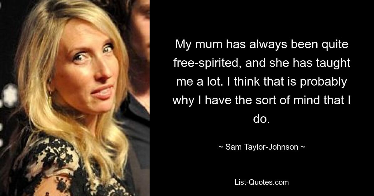 My mum has always been quite free-spirited, and she has taught me a lot. I think that is probably why I have the sort of mind that I do. — © Sam Taylor-Johnson