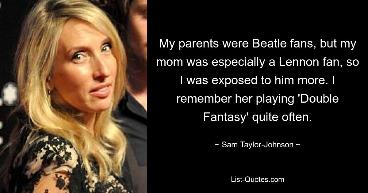 My parents were Beatle fans, but my mom was especially a Lennon fan, so I was exposed to him more. I remember her playing 'Double Fantasy' quite often. — © Sam Taylor-Johnson