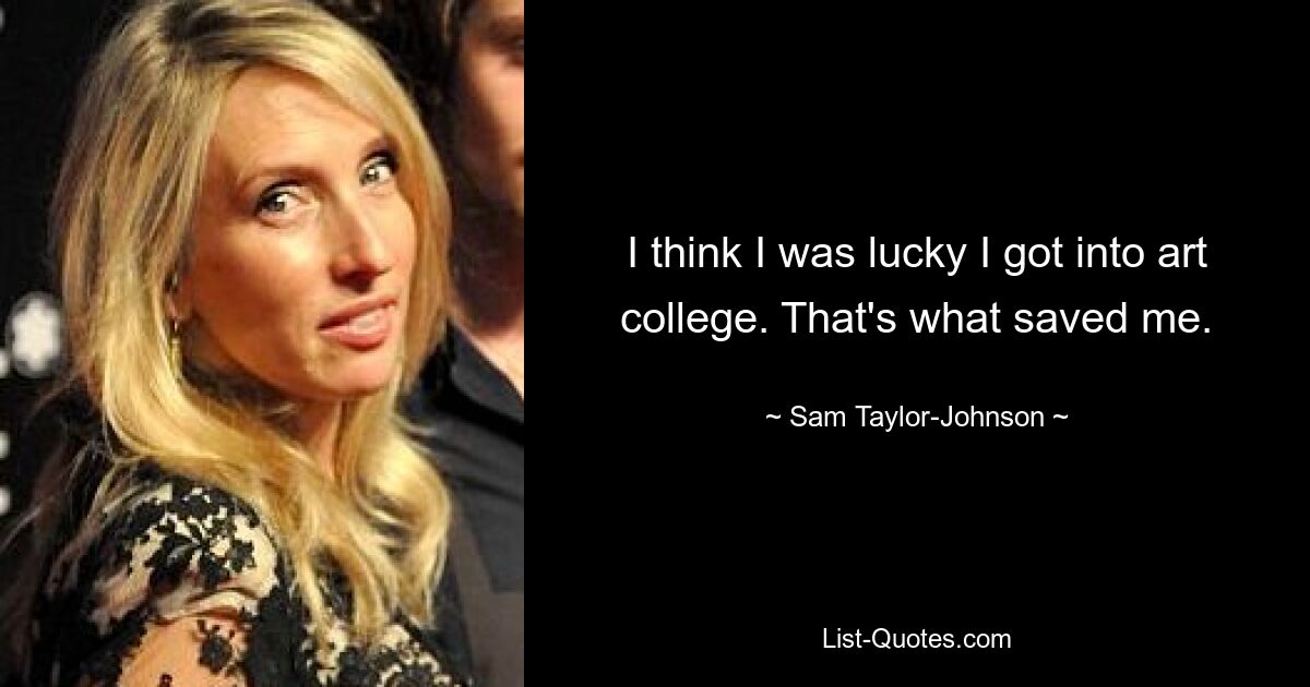 I think I was lucky I got into art college. That's what saved me. — © Sam Taylor-Johnson