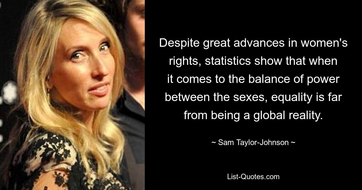 Despite great advances in women's rights, statistics show that when it comes to the balance of power between the sexes, equality is far from being a global reality. — © Sam Taylor-Johnson