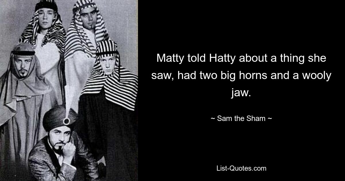 Matty told Hatty about a thing she saw, had two big horns and a wooly jaw. — © Sam the Sham