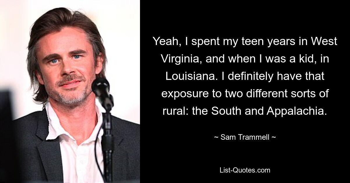 Yeah, I spent my teen years in West Virginia, and when I was a kid, in Louisiana. I definitely have that exposure to two different sorts of rural: the South and Appalachia. — © Sam Trammell