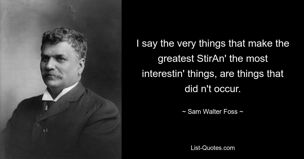 I say the very things that make the greatest StirAn' the most interestin' things, are things that did n't occur. — © Sam Walter Foss