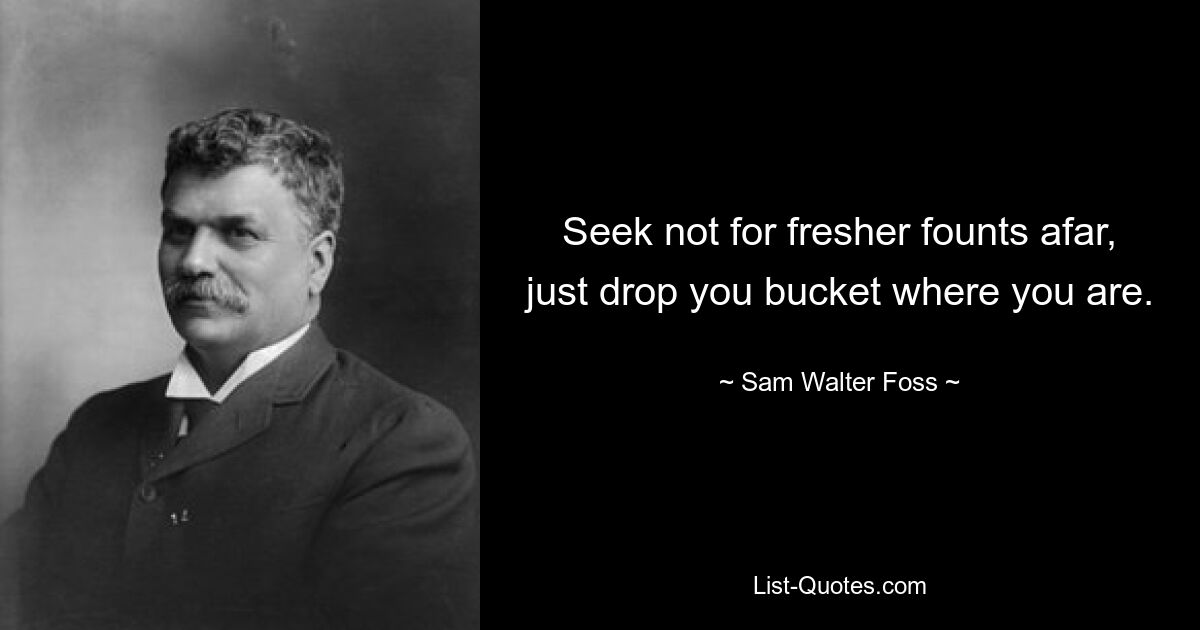 Seek not for fresher founts afar, just drop you bucket where you are. — © Sam Walter Foss