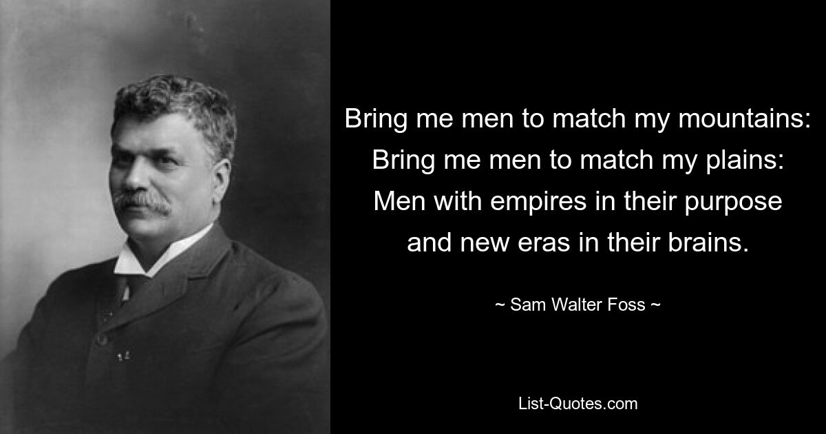 Bring me men to match my mountains: Bring me men to match my plains: Men with empires in their purpose and new eras in their brains. — © Sam Walter Foss