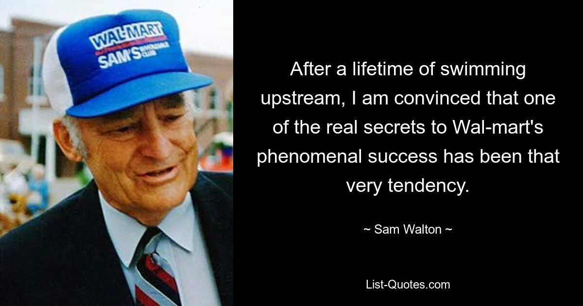 After a lifetime of swimming upstream, I am convinced that one of the real secrets to Wal-mart's phenomenal success has been that very tendency. — © Sam Walton