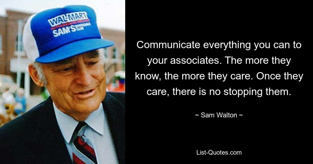 Communicate everything you can to your associates. The more they know, the more they care. Once they care, there is no stopping them. — © Sam Walton