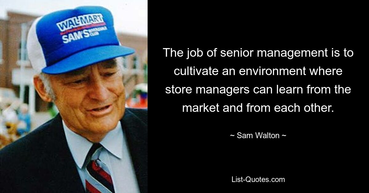 The job of senior management is to cultivate an environment where store managers can learn from the market and from each other. — © Sam Walton