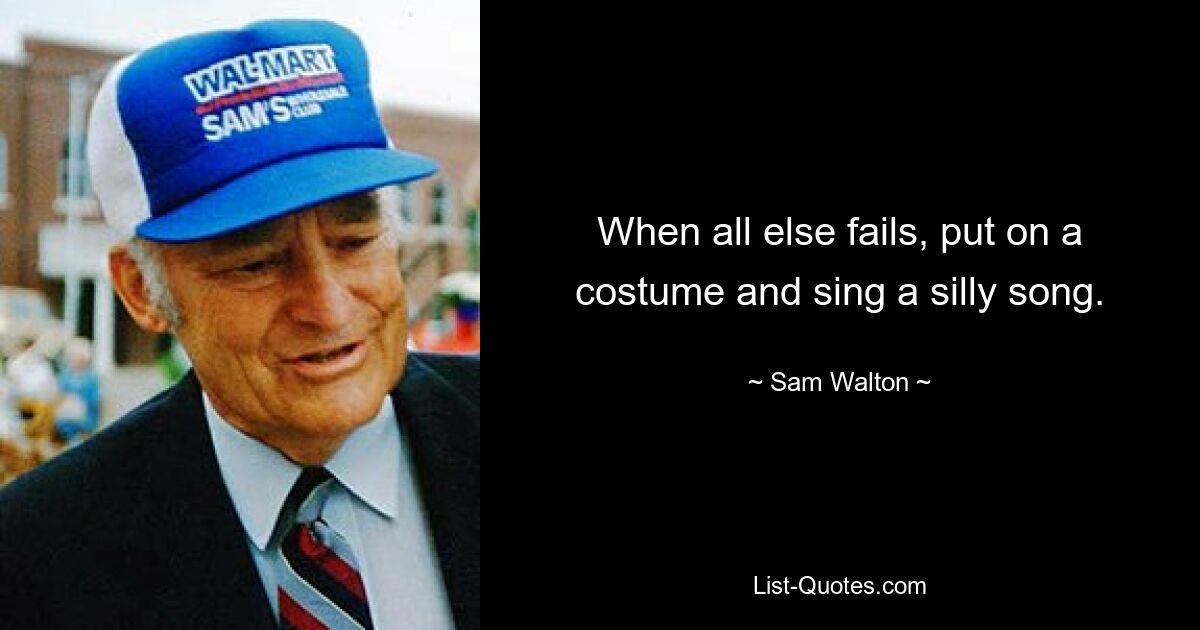 When all else fails, put on a costume and sing a silly song. — © Sam Walton