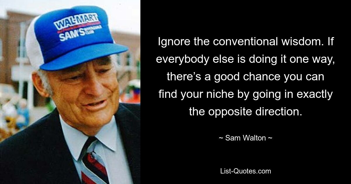 Ignore the conventional wisdom. If everybody else is doing it one way, there’s a good chance you can find your niche by going in exactly the opposite direction. — © Sam Walton