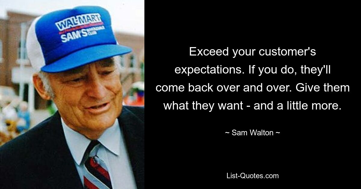 Exceed your customer's expectations. If you do, they'll come back over and over. Give them what they want - and a little more. — © Sam Walton