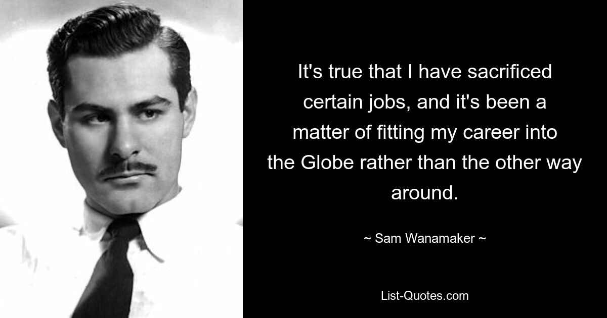 It's true that I have sacrificed certain jobs, and it's been a matter of fitting my career into the Globe rather than the other way around. — © Sam Wanamaker