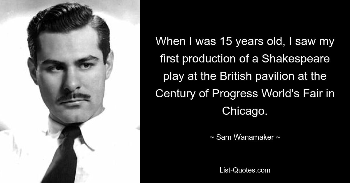 When I was 15 years old, I saw my first production of a Shakespeare play at the British pavilion at the Century of Progress World's Fair in Chicago. — © Sam Wanamaker