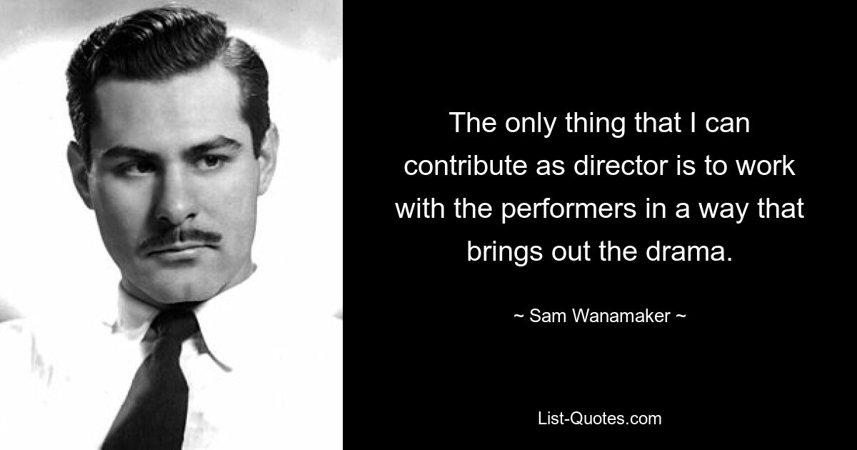 The only thing that I can contribute as director is to work with the performers in a way that brings out the drama. — © Sam Wanamaker