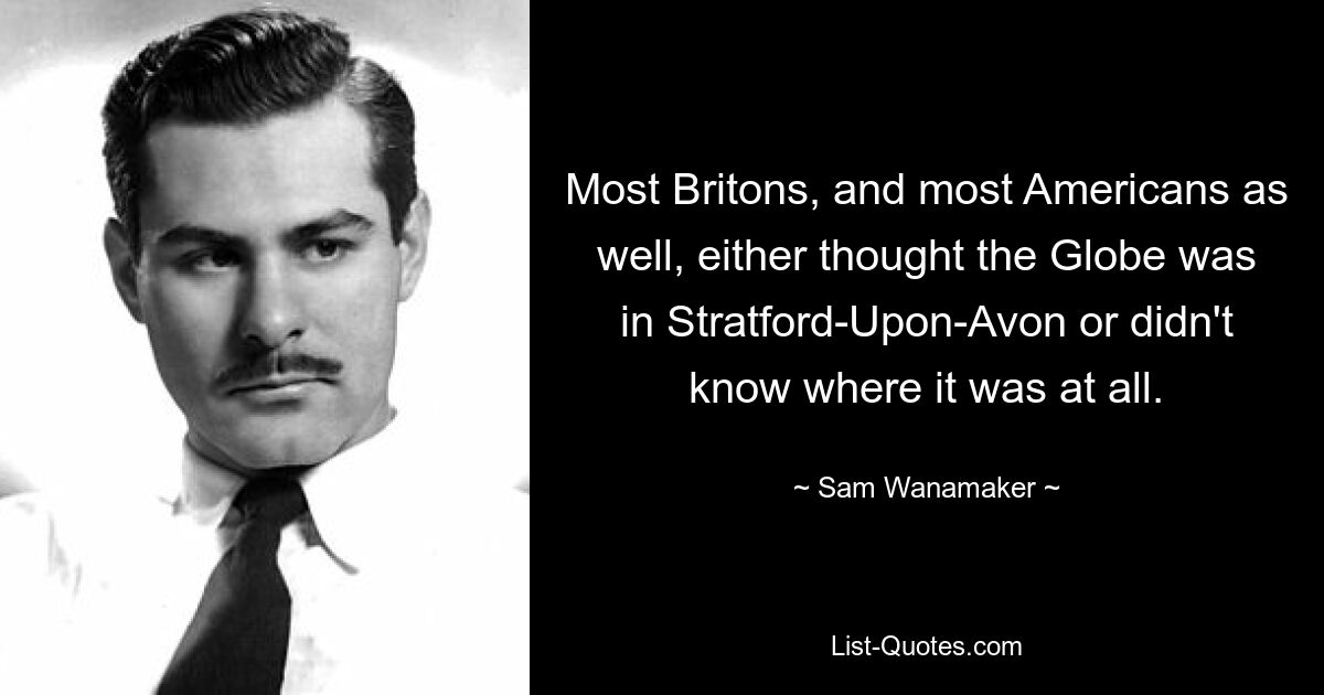 Most Britons, and most Americans as well, either thought the Globe was in Stratford-Upon-Avon or didn't know where it was at all. — © Sam Wanamaker