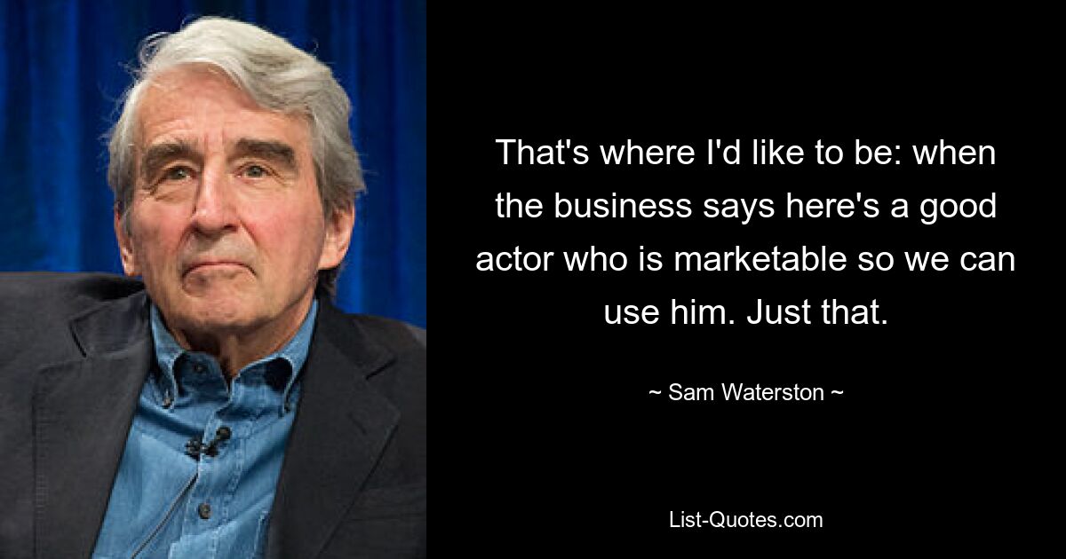 That's where I'd like to be: when the business says here's a good actor who is marketable so we can use him. Just that. — © Sam Waterston