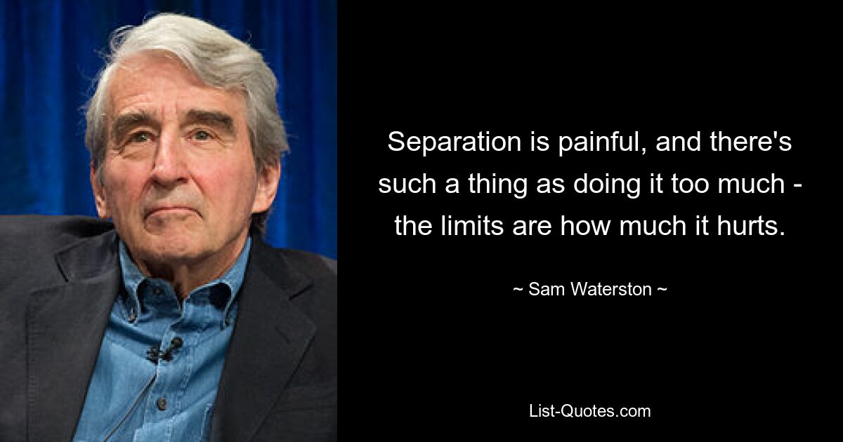 Separation is painful, and there's such a thing as doing it too much - the limits are how much it hurts. — © Sam Waterston