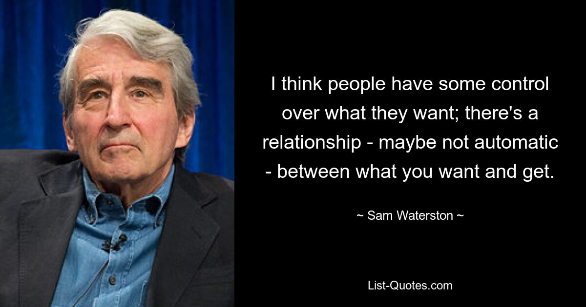 I think people have some control over what they want; there's a relationship - maybe not automatic - between what you want and get. — © Sam Waterston