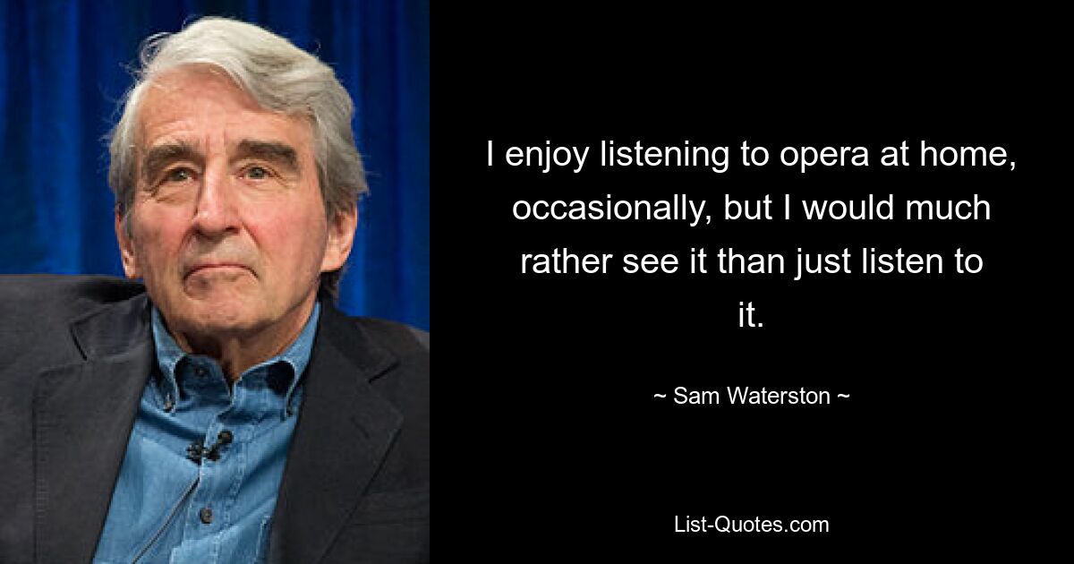 I enjoy listening to opera at home, occasionally, but I would much rather see it than just listen to it. — © Sam Waterston