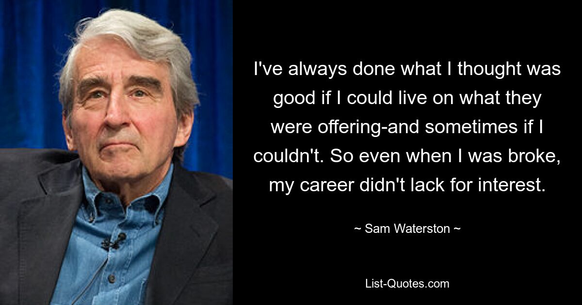 I've always done what I thought was good if I could live on what they were offering-and sometimes if I couldn't. So even when I was broke, my career didn't lack for interest. — © Sam Waterston