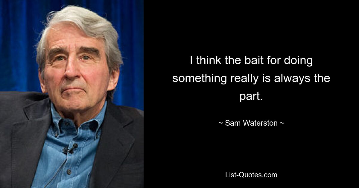 I think the bait for doing something really is always the part. — © Sam Waterston