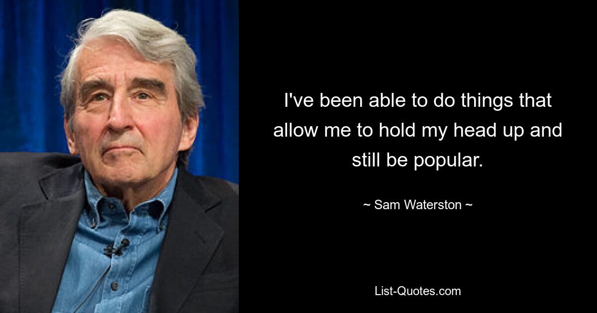 I've been able to do things that allow me to hold my head up and still be popular. — © Sam Waterston