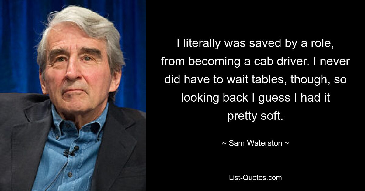 I literally was saved by a role, from becoming a cab driver. I never did have to wait tables, though, so looking back I guess I had it pretty soft. — © Sam Waterston