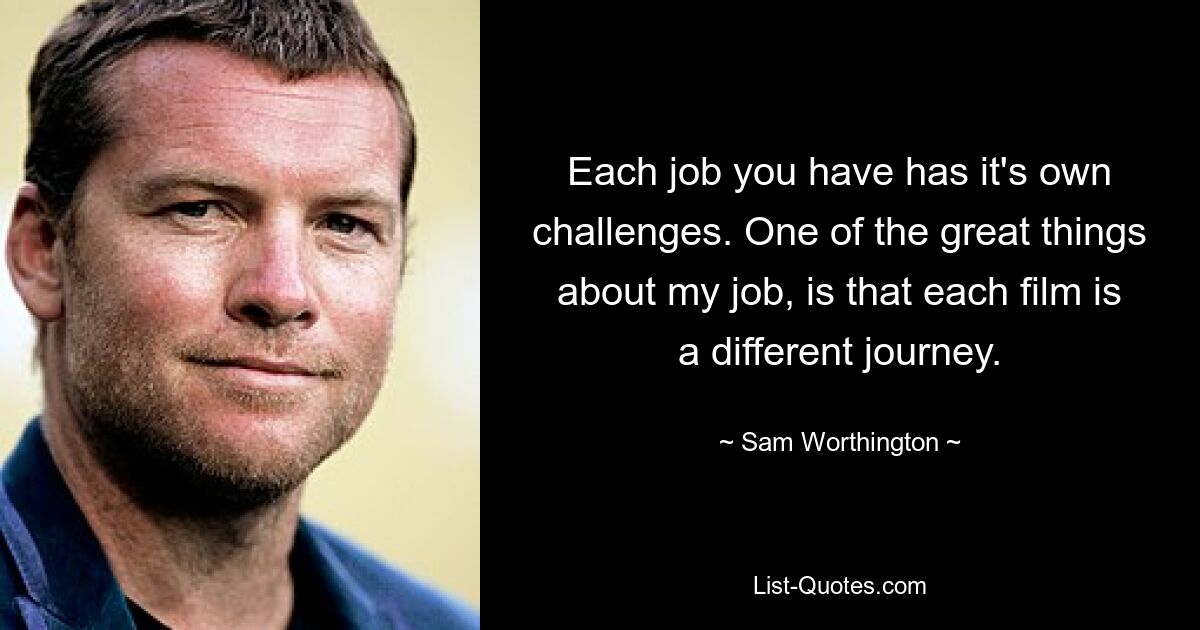 Each job you have has it's own challenges. One of the great things about my job, is that each film is a different journey. — © Sam Worthington