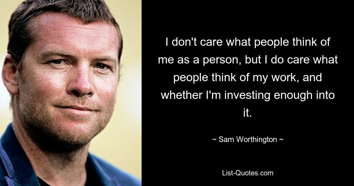 I don't care what people think of me as a person, but I do care what people think of my work, and whether I'm investing enough into it. — © Sam Worthington