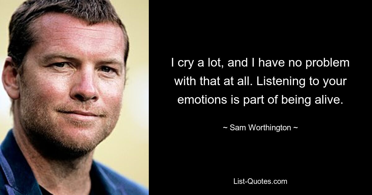 I cry a lot, and I have no problem with that at all. Listening to your emotions is part of being alive. — © Sam Worthington