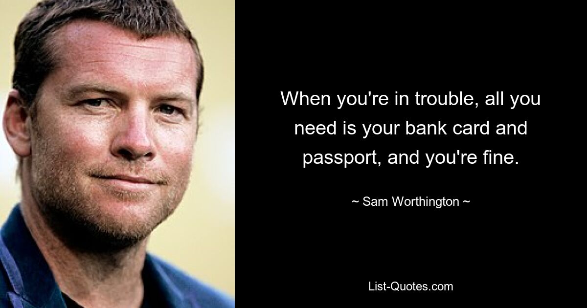 When you're in trouble, all you need is your bank card and passport, and you're fine. — © Sam Worthington