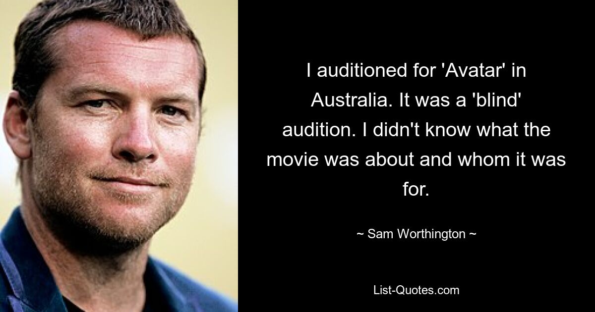 I auditioned for 'Avatar' in Australia. It was a 'blind' audition. I didn't know what the movie was about and whom it was for. — © Sam Worthington