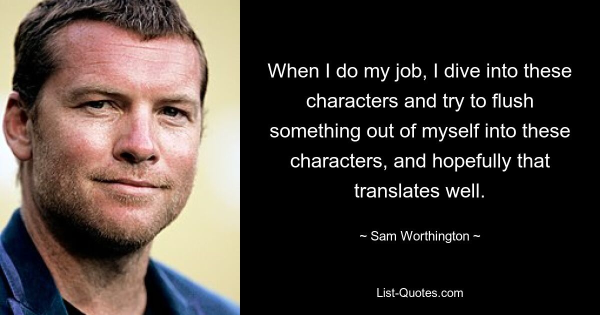 When I do my job, I dive into these characters and try to flush something out of myself into these characters, and hopefully that translates well. — © Sam Worthington