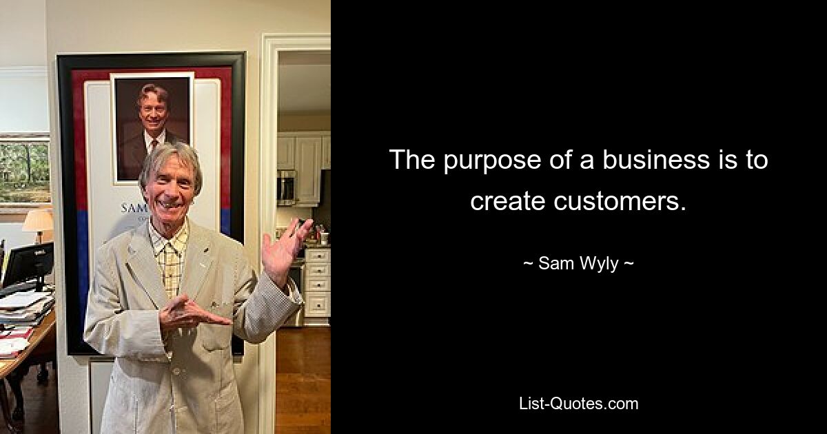 The purpose of a business is to create customers. — © Sam Wyly