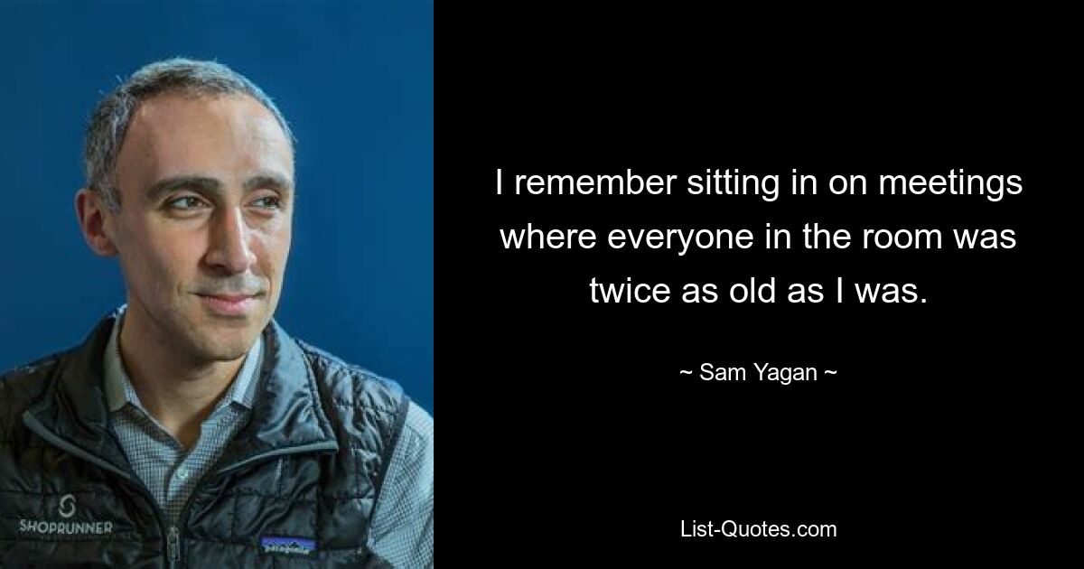 I remember sitting in on meetings where everyone in the room was twice as old as I was. — © Sam Yagan