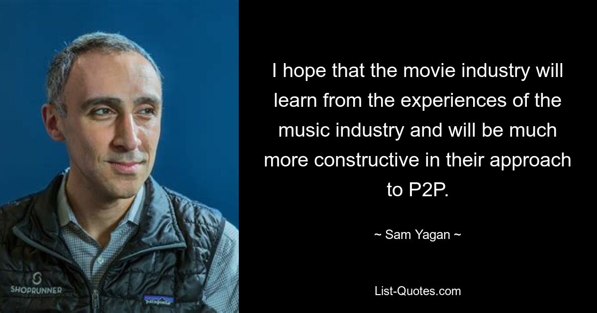 I hope that the movie industry will learn from the experiences of the music industry and will be much more constructive in their approach to P2P. — © Sam Yagan