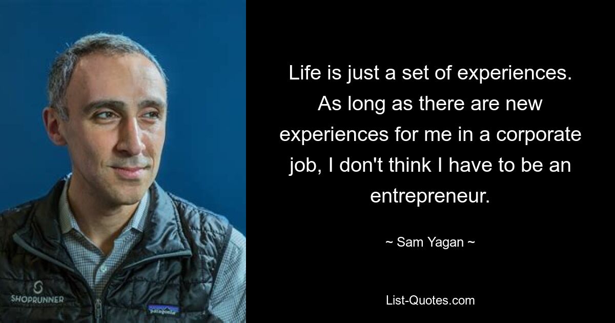 Life is just a set of experiences. As long as there are new experiences for me in a corporate job, I don't think I have to be an entrepreneur. — © Sam Yagan