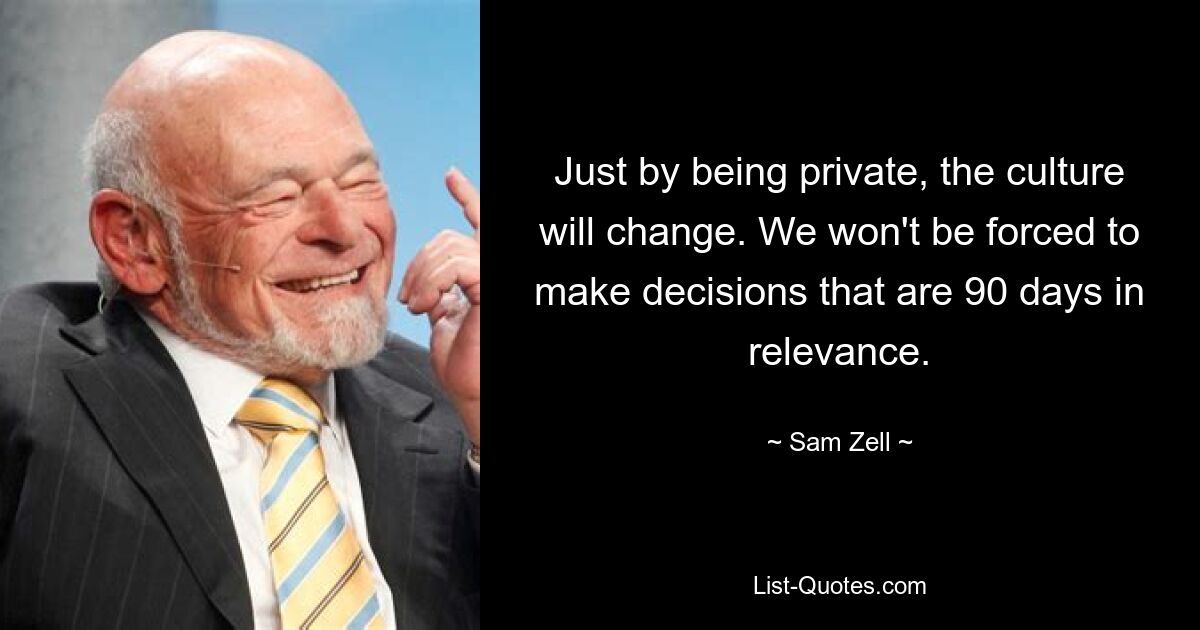 Just by being private, the culture will change. We won't be forced to make decisions that are 90 days in relevance. — © Sam Zell